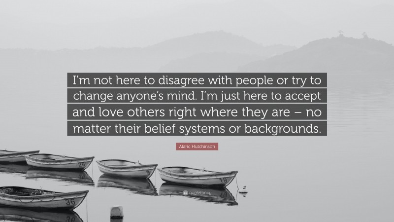 Alaric Hutchinson Quote: “I’m not here to disagree with people or try to change anyone’s mind. I’m just here to accept and love others right where they are – no matter their belief systems or backgrounds.”