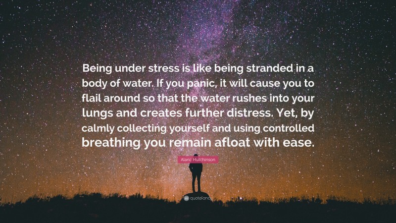 Alaric Hutchinson Quote: “Being under stress is like being stranded in a body of water. If you panic, it will cause you to flail around so that the water rushes into your lungs and creates further distress. Yet, by calmly collecting yourself and using controlled breathing you remain afloat with ease.”