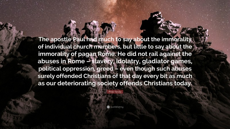 Philip Yancey Quote: “The apostle Paul had much to say about the immorality of individual church members, but little to say about the immorality of pagan Rome. He did not rail against the abuses in Rome – slavery, idolatry, gladiator games, political oppression, greed – even though such abuses surely offended Christians of that day every bit as much as our deteriorating society offends Christians today.”