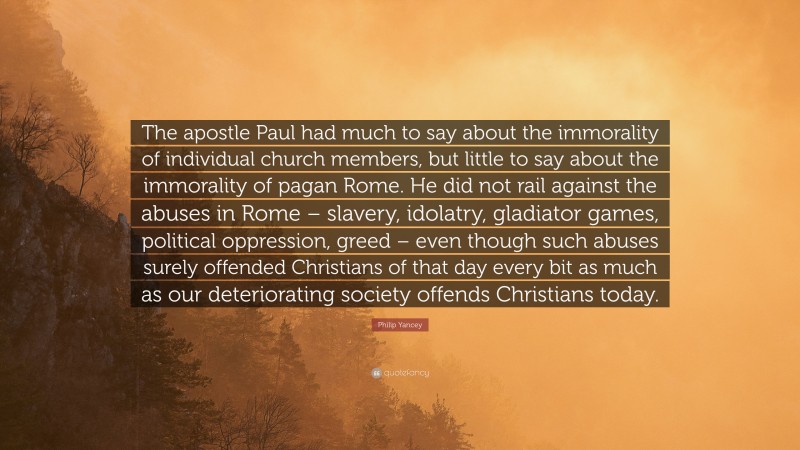 Philip Yancey Quote: “The apostle Paul had much to say about the immorality of individual church members, but little to say about the immorality of pagan Rome. He did not rail against the abuses in Rome – slavery, idolatry, gladiator games, political oppression, greed – even though such abuses surely offended Christians of that day every bit as much as our deteriorating society offends Christians today.”