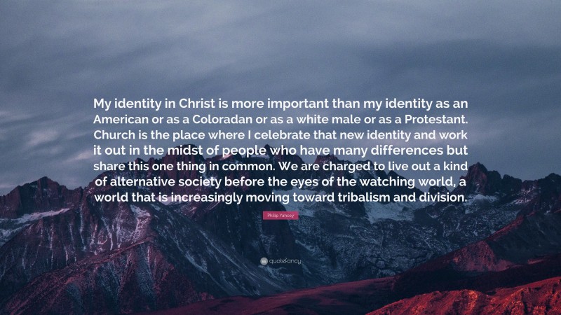 Philip Yancey Quote: “My identity in Christ is more important than my identity as an American or as a Coloradan or as a white male or as a Protestant. Church is the place where I celebrate that new identity and work it out in the midst of people who have many differences but share this one thing in common. We are charged to live out a kind of alternative society before the eyes of the watching world, a world that is increasingly moving toward tribalism and division.”