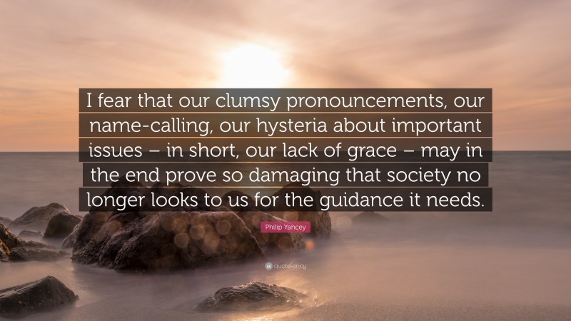 Philip Yancey Quote: “I fear that our clumsy pronouncements, our name-calling, our hysteria about important issues – in short, our lack of grace – may in the end prove so damaging that society no longer looks to us for the guidance it needs.”