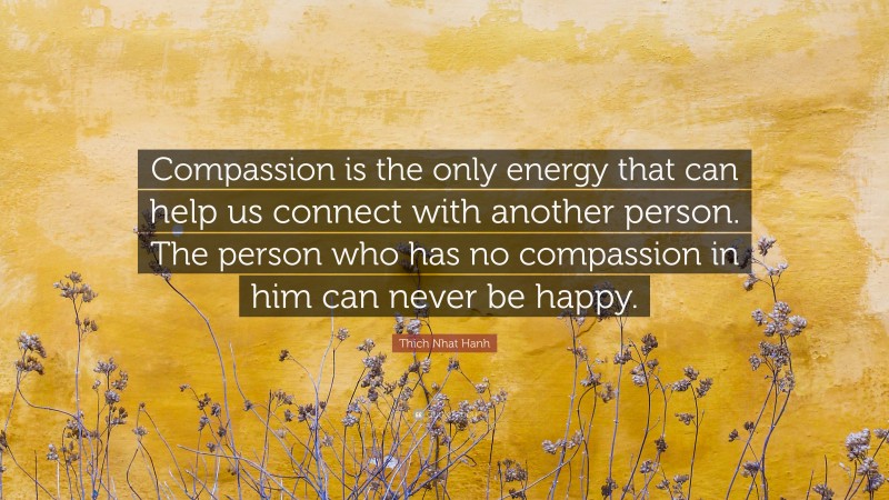 Thich Nhat Hanh Quote: “Compassion is the only energy that can help us connect with another person. The person who has no compassion in him can never be happy.”