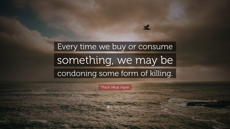 Thich Nhat Hanh Quote: “Every time we buy or consume something, we may be condoning some form of killing.”