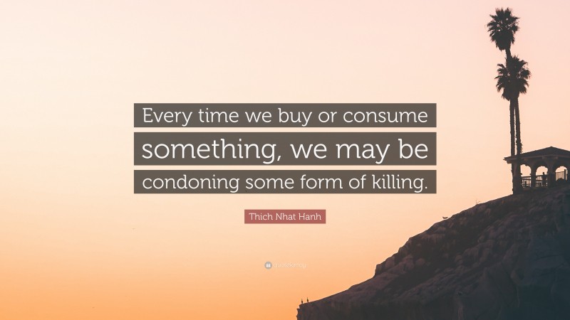 Thich Nhat Hanh Quote: “Every time we buy or consume something, we may be condoning some form of killing.”