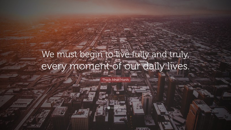 Thich Nhat Hanh Quote: “We must begin to live fully and truly, every moment of our daily lives.”