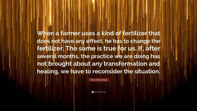 Thich Nhat Hanh Quote: “When a farmer uses a kind of fertilizer that does not have any effect, he has to change the fertilizer. The same is true for us. If, after several months, the practice we are doing has not brought about any transformation and healing, we have to reconsider the situation.”