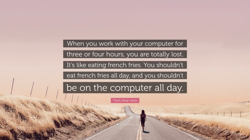 Thich Nhat Hanh Quote: “When you work with your computer for three or four hours, you are totally lost. It’s like eating french fries. You shouldn’t eat french fries all day, and you shouldn’t be on the computer all day.”