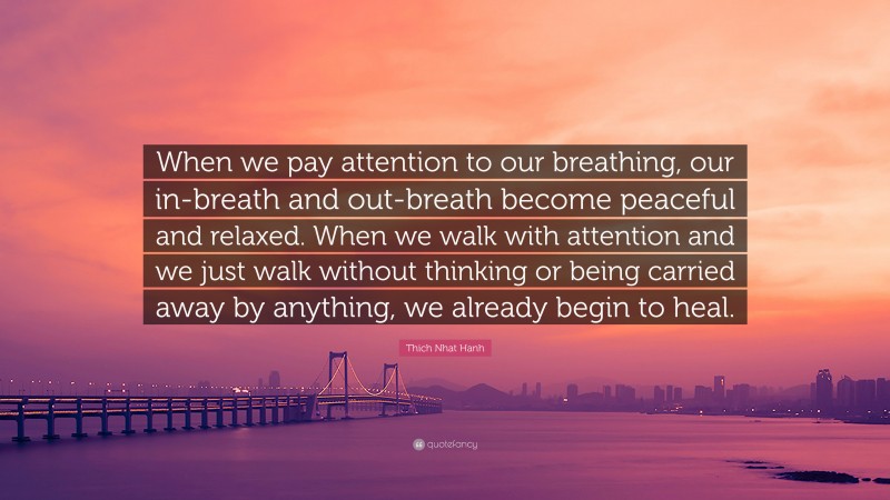 Thich Nhat Hanh Quote: “When we pay attention to our breathing, our in-breath and out-breath become peaceful and relaxed. When we walk with attention and we just walk without thinking or being carried away by anything, we already begin to heal.”