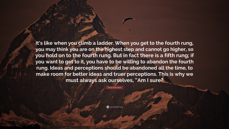 Thich Nhat Hanh Quote: “It’s like when you climb a ladder. When you get to the fourth rung, you may think you are on the highest step and cannot go higher, so you hold on to the fourth rung. But in fact there is a fifth rung; if you want to get to it, you have to be willing to abandon the fourth rung. Ideas and perceptions should be abandoned all the time, to make room for better ideas and truer perceptions. This is why we must always ask ourselves, “Am I sure?”