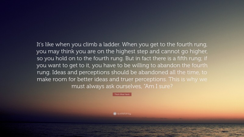 Thich Nhat Hanh Quote: “It’s like when you climb a ladder. When you get to the fourth rung, you may think you are on the highest step and cannot go higher, so you hold on to the fourth rung. But in fact there is a fifth rung; if you want to get to it, you have to be willing to abandon the fourth rung. Ideas and perceptions should be abandoned all the time, to make room for better ideas and truer perceptions. This is why we must always ask ourselves, “Am I sure?”