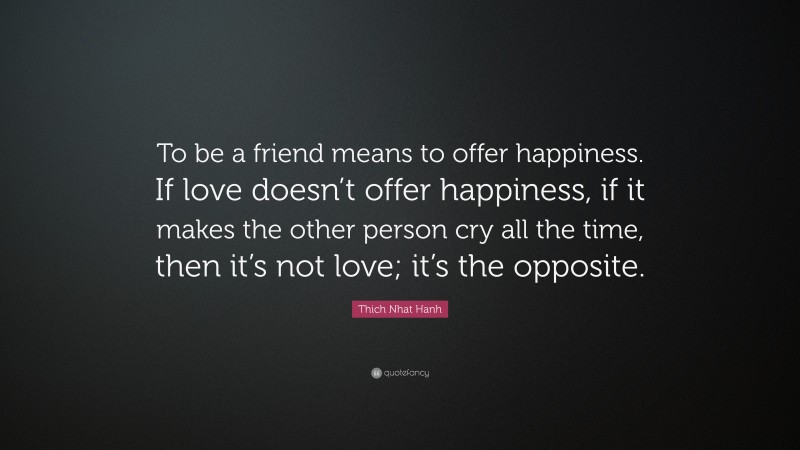 Thich Nhat Hanh Quote: “To be a friend means to offer happiness. If love doesn’t offer happiness, if it makes the other person cry all the time, then it’s not love; it’s the opposite.”