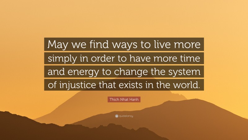 Thich Nhat Hanh Quote: “May we find ways to live more simply in order to have more time and energy to change the system of injustice that exists in the world.”