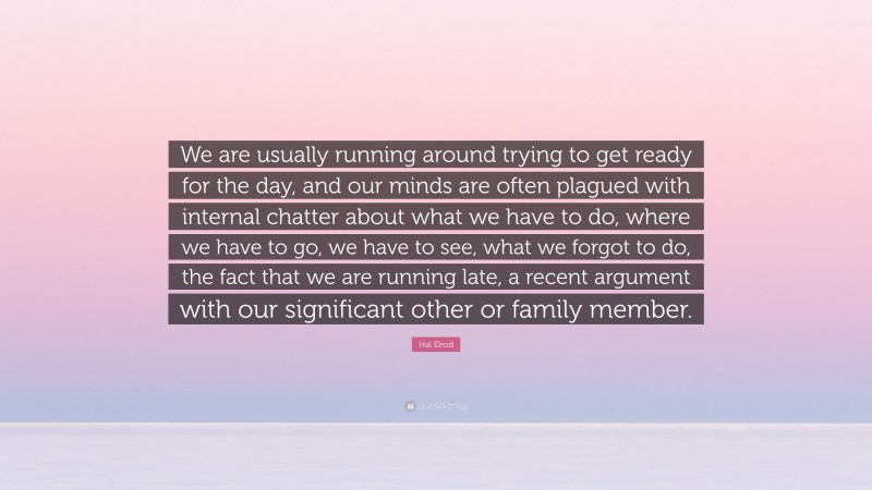 Hal Elrod Quote: “We are usually running around trying to get ready for the day, and our minds are often plagued with internal chatter about what we have to do, where we have to go, we have to see, what we forgot to do, the fact that we are running late, a recent argument with our significant other or family member.”