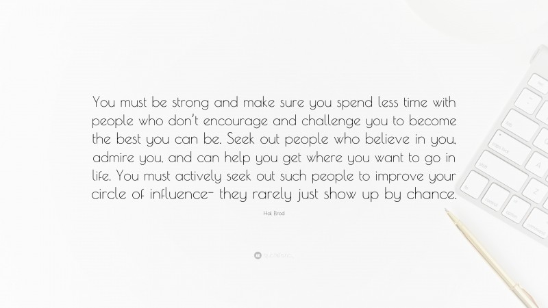 Hal Elrod Quote: “You must be strong and make sure you spend less time with people who don’t encourage and challenge you to become the best you can be. Seek out people who believe in you, admire you, and can help you get where you want to go in life. You must actively seek out such people to improve your circle of influence- they rarely just show up by chance.”