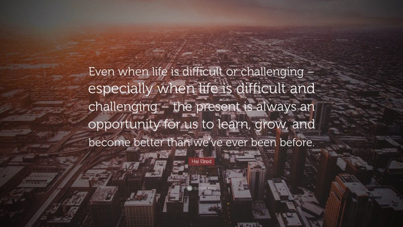 Hal Elrod Quote: “Even when life is difficult or challenging – especially when life is difficult and challenging – the present is always an opportunity for us to learn, grow, and become better than we’ve ever been before.”