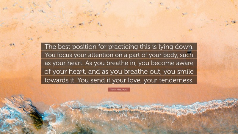 Thich Nhat Hanh Quote: “The best position for practicing this is lying down. You focus your attention on a part of your body, such as your heart. As you breathe in, you become aware of your heart, and as you breathe out, you smile towards it. You send it your love, your tenderness.”