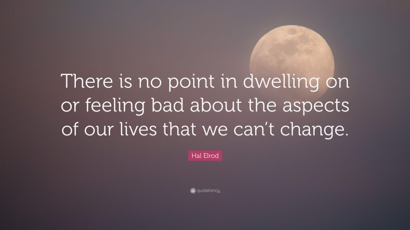 Hal Elrod Quote: “There is no point in dwelling on or feeling bad about the aspects of our lives that we can’t change.”