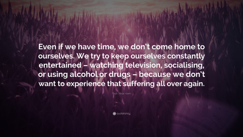 Thich Nhat Hanh Quote: “Even if we have time, we don’t come home to ourselves. We try to keep ourselves constantly entertained – watching television, socialising, or using alcohol or drugs – because we don’t want to experience that suffering all over again.”