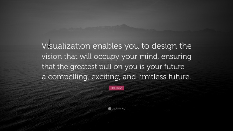 Hal Elrod Quote: “Visualization enables you to design the vision that will occupy your mind, ensuring that the greatest pull on you is your future – a compelling, exciting, and limitless future.”