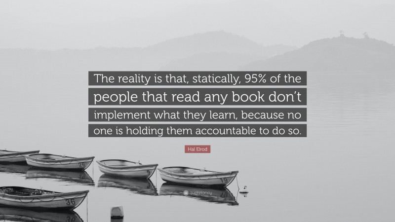 Hal Elrod Quote: “The reality is that, statically, 95% of the people that read any book don’t implement what they learn, because no one is holding them accountable to do so.”