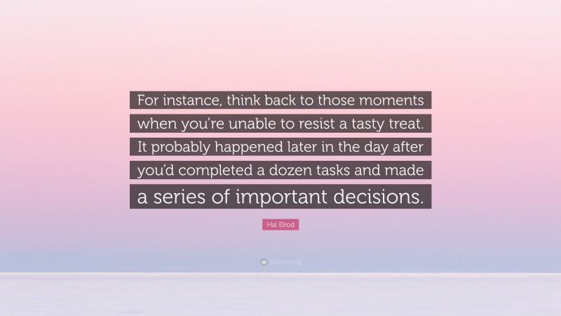 Hal Elrod Quote: “For instance, think back to those moments when you’re unable to resist a tasty treat. It probably happened later in the day after you’d completed a dozen tasks and made a series of important decisions.”