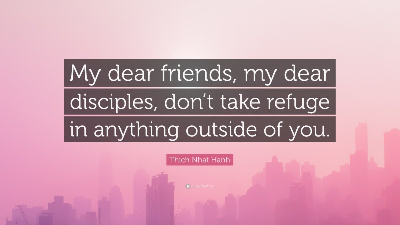 Thich Nhat Hanh Quote: “My dear friends, my dear disciples, don’t take refuge in anything outside of you.”