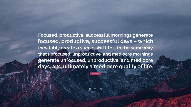 Hal Elrod Quote: “Focused, productive, successful mornings generate focused, productive, successful days – which inevitably create a successful life – in the same way that unfocused, unproductive, and mediocre mornings generate unfocused, unproductive, and mediocre days, and ultimately a mediocre quality of life.”