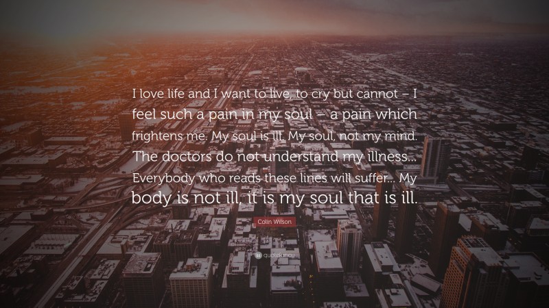 Colin Wilson Quote: “I love life and I want to live, to cry but cannot – I feel such a pain in my soul – a pain which frightens me. My soul is ill. My soul, not my mind. The doctors do not understand my illness... Everybody who reads these lines will suffer... My body is not ill, it is my soul that is ill.”