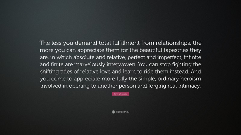John Welwood Quote: “The less you demand total fulfillment from relationships, the more you can appreciate them for the beautiful tapestries they are, in which absolute and relative, perfect and imperfect, infinite and finite are marvelously interwoven. You can stop fighting the shifting tides of relative love and learn to ride them instead. And you come to appreciate more fully the simple, ordinary heroism involved in opening to another person and forging real intimacy.”