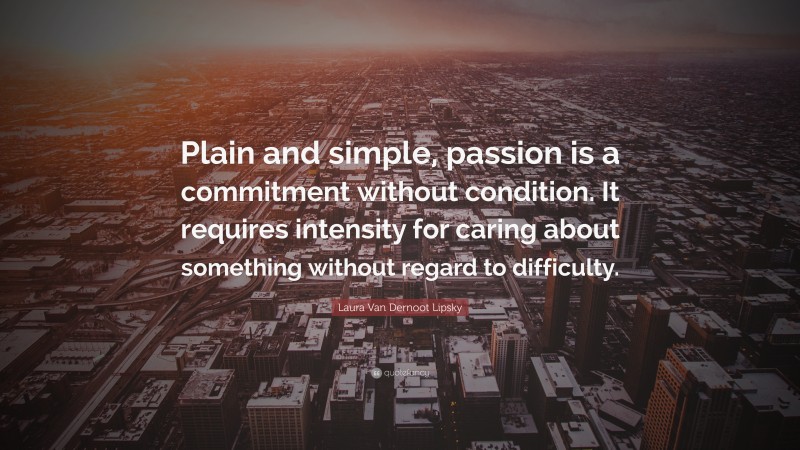 Laura Van Dernoot Lipsky Quote: “Plain and simple, passion is a commitment without condition. It requires intensity for caring about something without regard to difficulty.”