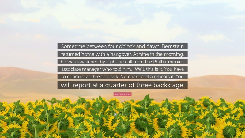 Jonathan Cott Quote: “Sometime between four o’clock and dawn, Bernstein returned home with a hangover. At nine in the morning, he was awakened by a phone call from the Philharmonic’s associate manager who told him, “Well, this is it. You have to conduct at three o’clock. No chance of a rehearsal. You will report at a quarter of three backstage.”