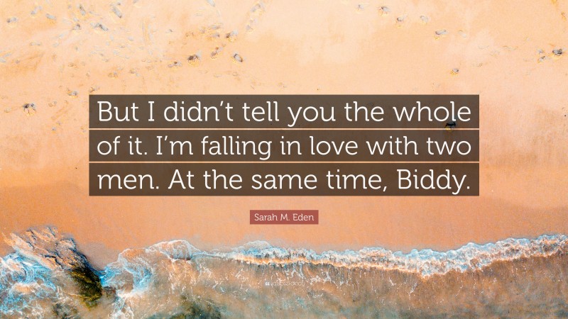 Sarah M. Eden Quote: “But I didn’t tell you the whole of it. I’m falling in love with two men. At the same time, Biddy.”