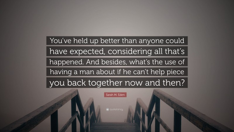 Sarah M. Eden Quote: “You’ve held up better than anyone could have expected, considering all that’s happened. And besides, what’s the use of having a man about if he can’t help piece you back together now and then?”