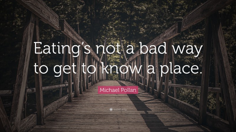 Michael Pollan Quote: “Eating’s not a bad way to get to know a place.”