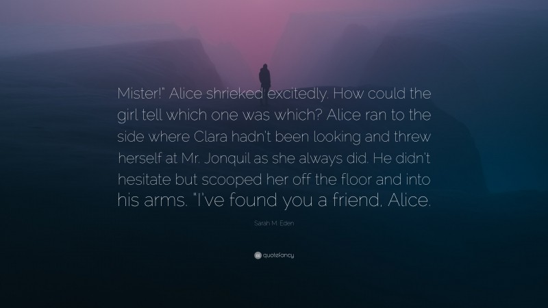 Sarah M. Eden Quote: “Mister!” Alice shrieked excitedly. How could the girl tell which one was which? Alice ran to the side where Clara hadn’t been looking and threw herself at Mr. Jonquil as she always did. He didn’t hesitate but scooped her off the floor and into his arms. “I’ve found you a friend, Alice.”