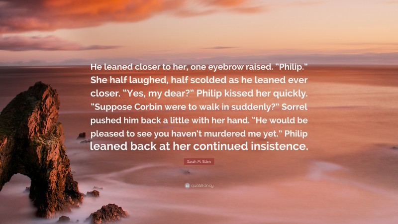 Sarah M. Eden Quote: “He leaned closer to her, one eyebrow raised. “Philip.” She half laughed, half scolded as he leaned ever closer. “Yes, my dear?” Philip kissed her quickly. “Suppose Corbin were to walk in suddenly?” Sorrel pushed him back a little with her hand. “He would be pleased to see you haven’t murdered me yet.” Philip leaned back at her continued insistence.”