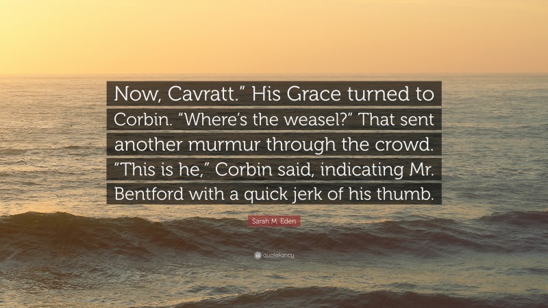 Sarah M. Eden Quote: “Now, Cavratt.” His Grace turned to Corbin. “Where’s the weasel?” That sent another murmur through the crowd. “This is he,” Corbin said, indicating Mr. Bentford with a quick jerk of his thumb.”