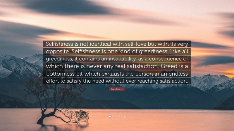 Erich Fromm Quote: “Selfishness is not identical with self-love but with its very opposite. Selfishness is one kind of greediness. Like all greediness, it contains an insatiability, as a consequence of which there is never any real satisfaction. Greed is a bottomless pit which exhausts the person in an endless effort to satisfy the need without ever reaching satisfaction.”