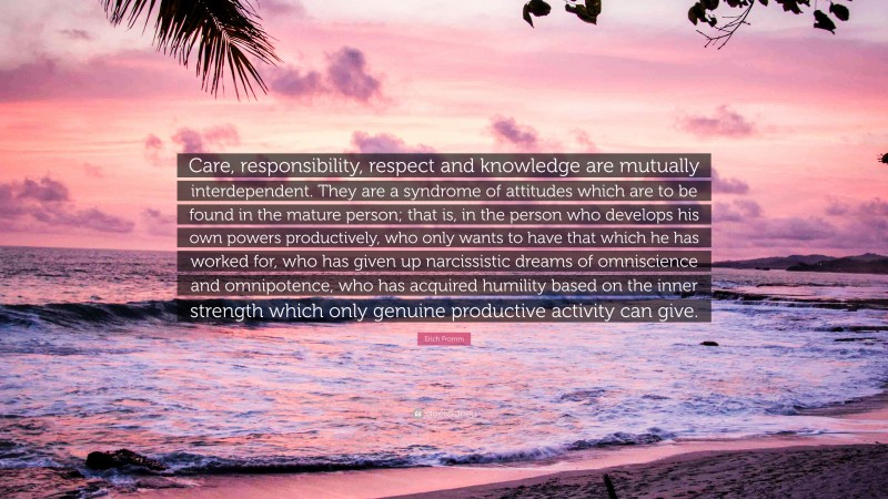 Erich Fromm Quote: “Care, responsibility, respect and knowledge are mutually interdependent. They are a syndrome of attitudes which are to be found in the mature person; that is, in the person who develops his own powers productively, who only wants to have that which he has worked for, who has given up narcissistic dreams of omniscience and omnipotence, who has acquired humility based on the inner strength which only genuine productive activity can give.”