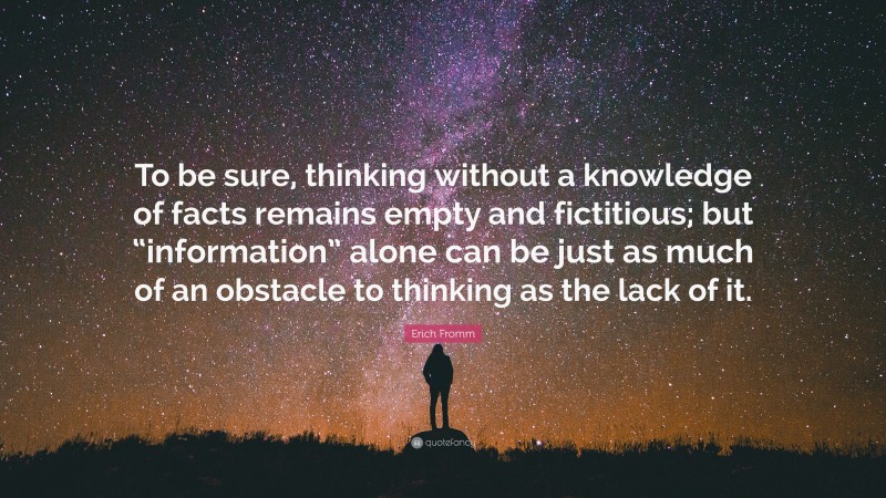 Erich Fromm Quote: “To be sure, thinking without a knowledge of facts remains empty and fictitious; but “information” alone can be just as much of an obstacle to thinking as the lack of it.”
