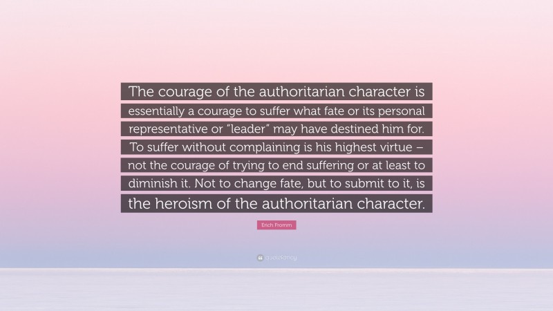 Erich Fromm Quote: “The courage of the authoritarian character is essentially a courage to suffer what fate or its personal representative or “leader” may have destined him for. To suffer without complaining is his highest virtue – not the courage of trying to end suffering or at least to diminish it. Not to change fate, but to submit to it, is the heroism of the authoritarian character.”
