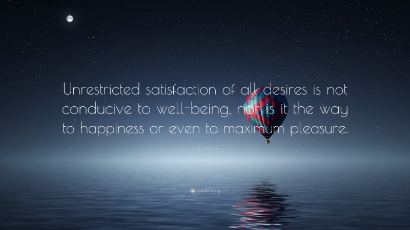 Erich Fromm Quote: “Unrestricted satisfaction of all desires is not conducive to well-being, nor is it the way to happiness or even to maximum pleasure.”