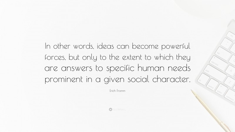 Erich Fromm Quote: “In other words, ideas can become powerful forces, but only to the extent to which they are answers to specific human needs prominent in a given social character.”