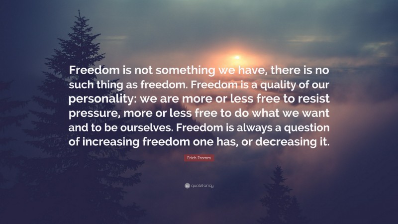 Erich Fromm Quote: “Freedom is not something we have, there is no such thing as freedom. Freedom is a quality of our personality: we are more or less free to resist pressure, more or less free to do what we want and to be ourselves. Freedom is always a question of increasing freedom one has, or decreasing it.”