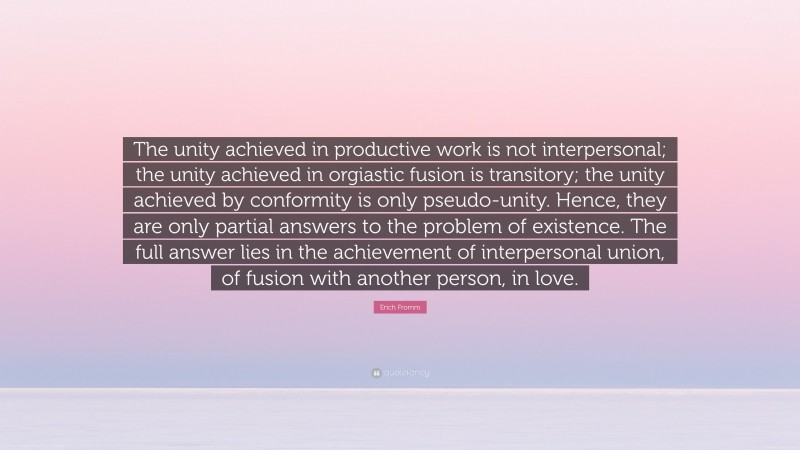 Erich Fromm Quote: “The unity achieved in productive work is not interpersonal; the unity achieved in orgiastic fusion is transitory; the unity achieved by conformity is only pseudo-unity. Hence, they are only partial answers to the problem of existence. The full answer lies in the achievement of interpersonal union, of fusion with another person, in love.”