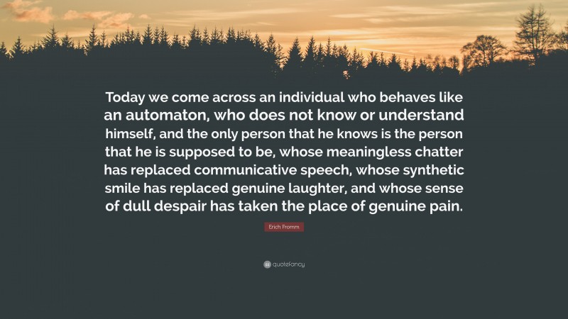 Erich Fromm Quote: “Today we come across an individual who behaves like an automaton, who does not know or understand himself, and the only person that he knows is the person that he is supposed to be, whose meaningless chatter has replaced communicative speech, whose synthetic smile has replaced genuine laughter, and whose sense of dull despair has taken the place of genuine pain.”