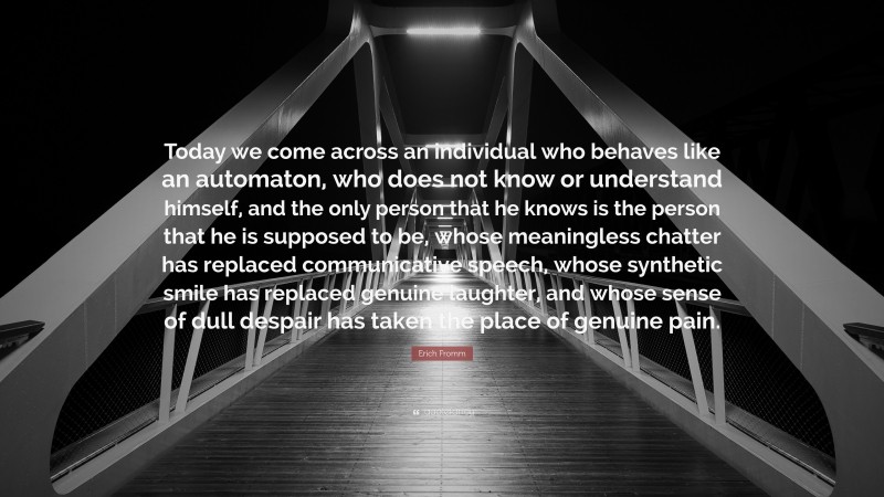 Erich Fromm Quote: “Today we come across an individual who behaves like an automaton, who does not know or understand himself, and the only person that he knows is the person that he is supposed to be, whose meaningless chatter has replaced communicative speech, whose synthetic smile has replaced genuine laughter, and whose sense of dull despair has taken the place of genuine pain.”