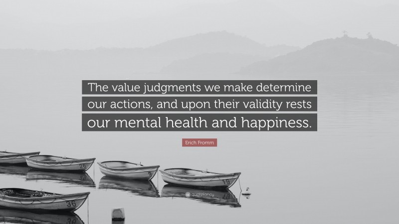 Erich Fromm Quote: “The value judgments we make determine our actions, and upon their validity rests our mental health and happiness.”