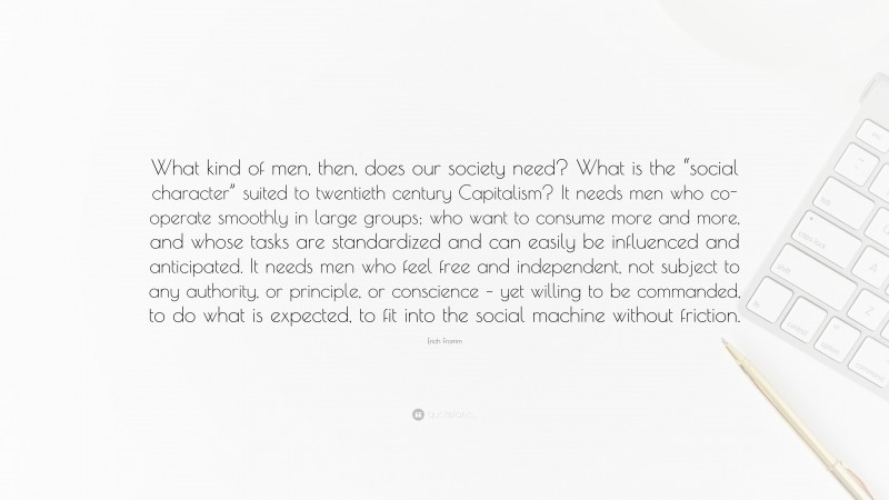 Erich Fromm Quote: “What kind of men, then, does our society need? What is the “social character” suited to twentieth century Capitalism? It needs men who co-operate smoothly in large groups; who want to consume more and more, and whose tasks are standardized and can easily be influenced and anticipated. It needs men who feel free and independent, not subject to any authority, or principle, or conscience – yet willing to be commanded, to do what is expected, to fit into the social machine without friction.”